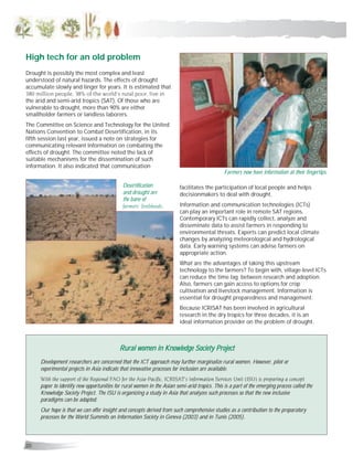 20
Drought is possibly the most complex and least
understood of natural hazards. The effects of drought
accumulate slowly and linger for years. It is estimated that
380 million people, 38% of the world’s rural poor, live in
the arid and semi-arid tropics (SAT). Of those who are
vulnerable to drought, more than 90% are either
smallholder farmers or landless laborers.
The Committee on Science and Technology for the United
Nations Convention to Combat Desertification, in its
fifth session last year, issued a note on strategies for
communicating relevant information on combating the
effects of drought. The committee noted the lack of
suitable mechanisms for the dissemination of such
information. It also indicated that communication
facilitates the participation of local people and helps
decisionmakers to deal with drought.
Information and communication technologies (ICTs)
can play an important role in remote SAT regions.
Contemporary ICTs can rapidly collect, analyze and
disseminate data to assist farmers in responding to
environmental threats. Experts can predict local climate
changes by analyzing meteorological and hydrological
data. Early warning systems can advise farmers on
appropriate action.
What are the advantages of taking this upstream
technology to the farmers? To begin with, village-level ICTs
can reduce the time lag between research and adoption.
Also, farmers can gain access to options for crop
cultivation and livestock management. Information is
essential for drought preparedness and management.
Because ICRISAT has been involved in agricultural
research in the dry tropics for three decades, it is an
ideal information provider on the problem of drought.
Rural women in Knowledge Society ProjectRural women in Knowledge Society ProjectRural women in Knowledge Society ProjectRural women in Knowledge Society ProjectRural women in Knowledge Society Project
Development researchers are concerned that the ICT approach may further marginalize rural women. However, pilot or
experimental projects in Asia indicate that innovative processes for inclusion are available.
With the support of the Regional FAO for the Asia-Pacific, ICRISAT’s Information Services Unit (ISU) is preparing a concept
paper to identify new opportunities for rural women in the Asian semi-arid tropics. This is a part of the emerging process called the
Knowledge Society Project. The ISU is organizing a study in Asia that analyzes such processes so that the new inclusive
paradigms can be adapted.
Our hope is that we can offer insight and concepts derived from such comprehensive studies as a contribution to the preparatory
processes for the World Summits on Information Society in Geneva (2003) and in Tunis (2005).
High tech for an old problem
Farmers now have information at their fingertips.
Desertification
and drought are
the bane of
farmers’ livelihoods.
 