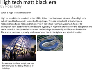 High tech matt black era
By Ross Kelly
What is High Tech architecture?
High tech architecture arrived in the 1970s. It is a combination of elements from high tech
industry and technology in to one building design. This era helps build a link between
modernism and post modernism however, in the 1980s High tech was much harder to
distinguish from post modern architecture. Typically in high tech architecture the designers have
made sure that the skeletal structure of the buildings are normally visible from the outside.
These structures are normally made up of steel due to its stylistic and atheistic matter.
For example on these two picture you
can clearly see the bodily structure of
buildings
 