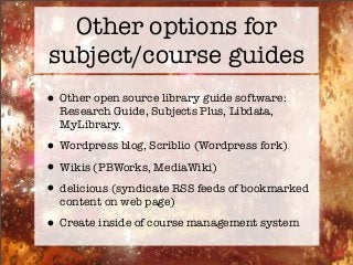 Other options for
subject/course guides
•Other open source library guide software:
Research Guide, Subjects Plus, Libdata,
MyLibrary.
•Wordpress blog, Scriblio (Wordpress fork)
•Wikis (PBWorks, MediaWiki)
•delicious (syndicate RSS feeds of bookmarked
content on web page)
•Create inside of course management system
 