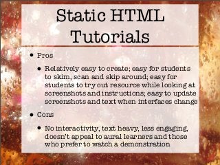 Static HTML
Tutorials
•Pros
•Relatively easy to create; easy for students
to skim, scan and skip around; easy for
students to try out resource while looking at
screenshots and instructions; easy to update
screenshots and text when interfaces change
•Cons
•No interactivity, text heavy, less engaging,
doesn’t appeal to aural learners and those
who prefer to watch a demonstration
 