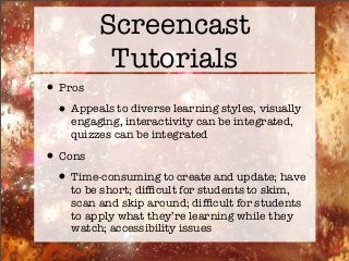Screencast
Tutorials
•Pros
•Appeals to diverse learning styles, visually
engaging, interactivity can be integrated,
quizzes can be integrated
•Cons
•Time-consuming to create and update; have
to be short; difﬁcult for students to skim,
scan and skip around; difﬁcult for students
to apply what they’re learning while they
watch; accessibility issues
 