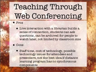 Teaching Through
Web Conferencing
•Pros
•Live interaction with a librarian builds a
sense of connection, students can ask
questions, can be archived for people to
watch later, not limited by classroom size
•Cons
•Staff time, cost of technology, possible
technology issues for attendees and
presenters, not the best idea if distance
learning program has no synchronous
components
 