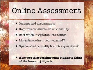 Online Assessment
•Quizzes and assignments
•Requires collaboration with faculty
•Best when integrated into course
•Librarian or instructor-graded?
•Open-ended or multiple choice questions?
•Also worth assessing what students think
of the learning objects.
 