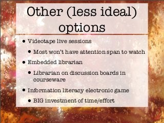 Other (less ideal)
options
•Videotape live sessions
•Most won’t have attention span to watch
•Embedded librarian
•Librarian on discussion boards in
courseware
•Information literacy electronic game
•BIG investment of time/effort
 