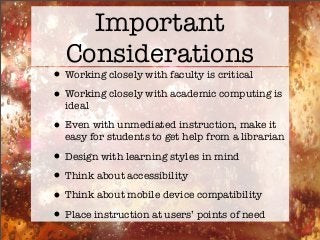 Important
Considerations
•Working closely with faculty is critical
•Working closely with academic computing is
ideal
•Even with unmediated instruction, make it
easy for students to get help from a librarian
•Design with learning styles in mind
•Think about accessibility
•Think about mobile device compatibility
•Place instruction at users’ points of need
 