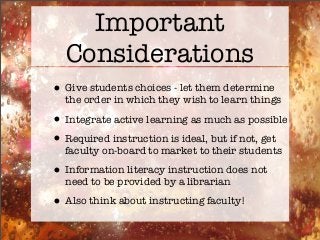 Important
Considerations
•Give students choices - let them determine
the order in which they wish to learn things
•Integrate active learning as much as possible
•Required instruction is ideal, but if not, get
faculty on-board to market to their students
•Information literacy instruction does not
need to be provided by a librarian
•Also think about instructing faculty!
 