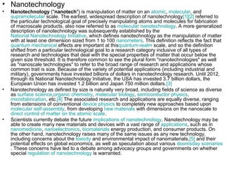 • Nanotechnology
• Nanotechnology ("nanotech") is manipulation of matter on an atomic, molecular, and
supramolecular scale. The earliest, widespread description of nanotechnology[1][2] referred to
the particular technological goal of precisely manipulating atoms and molecules for fabrication
of macroscale products, also now referred to as molecular nanotechnology. A more generalized
description of nanotechnology was subsequently established by the
National Nanotechnology Initiative, which defines nanotechnology as the manipulation of matter
with at least one dimension sized from 1 to 100 nanometers. This definition reflects the fact that
quantum mechanical effects are important at thisquantum-realm scale, and so the definition
shifted from a particular technological goal to a research category inclusive of all types of
research and technologies that deal with the special properties of matter that occur below the
given size threshold. It is therefore common to see the plural form "nanotechnologies" as well
as "nanoscale technologies" to refer to the broad range of research and applications whose
common trait is size. Because of the variety of potential applications (including industrial and
military), governments have invested billions of dollars in nanotechnology research. Until 2012,
through its National Nanotechnology Initiative, the USA has invested 3.7 billion dollars, the
European Union has invested 1.2 billion and Japan 750 million dollars.[3]
• Nanotechnology as defined by size is naturally very broad, including fields of science as diverse
as surface science,organic chemistry, molecular biology, semiconductor physics,
microfabrication, etc.[4] The associated research and applications are equally diverse, ranging
from extensions of conventional device physics to completely new approaches based upon
molecular self-assembly, from developing new materials with dimensions on the nanoscale to
direct control of matter on the atomic scale.
• Scientists currently debate the future implications of nanotechnology. Nanotechnology may be
able to create many new materials and devices with a vast range of applications, such as in
nanomedicine, nanoelectronics, biomaterials energy production, and consumer products. On
the other hand, nanotechnology raises many of the same issues as any new technology,
including concerns about the toxicity and environmental impact of nanomaterials,[5] and their
potential effects on global economics, as well as speculation about various doomsday scenarios
. These concerns have led to a debate among advocacy groups and governments on whether
special regulation of nanotechnology is warranted.
 
