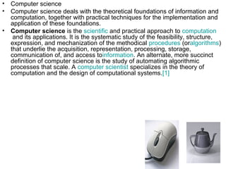 • Computer science
• Computer science deals with the theoretical foundations of information and
computation, together with practical techniques for the implementation and
application of these foundations.
• Computer science is the scientific and practical approach to computation
and its applications. It is the systematic study of the feasibility, structure,
expression, and mechanization of the methodical procedures (oralgorithms)
that underlie the acquisition, representation, processing, storage,
communication of, and access toinformation. An alternate, more succinct
definition of computer science is the study of automating algorithmic
processes that scale. A computer scientist specializes in the theory of
computation and the design of computational systems.[1]
 