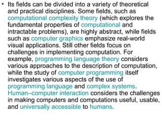 • Its fields can be divided into a variety of theoretical
and practical disciplines. Some fields, such as
computational complexity theory (which explores the
fundamental properties of computational and
intractable problems), are highly abstract, while fields
such as computer graphics emphasize real-world
visual applications. Still other fields focus on
challenges in implementing computation. For
example, programming language theory considers
various approaches to the description of computation,
while the study of computer programming itself
investigates various aspects of the use of
programming language and complex systems.
Human–computer interaction considers the challenges
in making computers and computations useful, usable,
and universally accessible to humans.
 