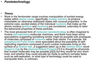 • Femtotechnology
• Theory
• Work in the femtometer range involves manipulation of excited energy
states within atomic nuclei, specifically nuclear isomers, to produce
metastable (or otherwise stabilized) states with unusual properties. In the
extreme case, excited states of the individual nucleons that make up the
atomic nucleus (protons and neutrons) are considered, ostensibly to tailor
the behavioral properties of these particles.
• The most advanced form of molecular nanotechnology is often imagined to
involve self-replicating molecular machines, and there have been some
speculations suggesting something similar might be possible with analogues
of molecules composed of nucleons rather than atoms. For example, the
astrophysicist Frank Drake once speculated about the possibility of self-
replicating organisms composed of such nuclear molecules living on the
surface of a neutron star, a suggestion taken up in the science fiction novel
Dragon's Egg by the physicist Robert Forward.[1] It is thought by physicists
that nuclear molecules may be possible,[2][3] but they would be very short-
lived, and whether they could actually be made to perform complex tasks
such as self-replication, or what type of technology could be used to
manipulate them, is unknown.
 