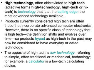 • High technology, often abbreviated to high tech
(adjective forms high-technology, high-tech or hi-
tech) is technology that is at the cutting edge: the
most advanced technology available.
• Products currently considered high tech are often
those that incorporate advanced computer electronics.
However, there is no specific class of technology that
is high tech—the definition shifts and evolves over
time—so products hyped as high-tech in the past may
now be considered to have everyday or dated
technology.
• The opposite of high tech is low technology, referring
to simple, often traditional or mechanical, technology;
for example, a calculator is a low-tech calculating
device.
 