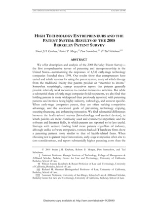 Electronic copy available at: http://ssrn.com/abstract=1429049
1255-1328 GRAHAM 041310 (DO NOT DELETE) 4/16/2010 2:59 PM
HIGH TECHNOLOGY ENTREPRENEURS AND THE
PATENT SYSTEM: RESULTS OF THE 2008
BERKELEY PATENT SURVEY
Stuart J.H. Graham,†
Robert P. Merges,††
Pam Samuelson,†††
& Ted Sichelman††††
ABSTRACT
We offer description and analysis of the 2008 Berkeley Patent Survey—
the first comprehensive survey of patenting and entrepreneurship in the
United States—summarizing the responses of 1,332 early-stage technology
companies founded since 1998. Our results show that entrepreneurs have
varied and subtle reasons for using the patent system, many of which diverge
from the traditional theory that patents provide an “incentive to invent.”
Somewhat surprisingly, startup executives report that patents generally
provide relatively weak incentives to conduct innovative activities. But while
a substantial share of early-stage companies hold no patents, we also find that
holding patents is more widespread than previously reported, with patenting
patterns and motives being highly industry, technology, and context specific.
When early-stage companies patent, they are often seeking competitive
advantage, and the associated goals of preventing technology copying,
securing financing, and enhancing reputation. We find substantial differences
between the health-related sectors (biotechnology and medical devices), in
which patents are more commonly used and considered important, and the
software and Internet fields, in which patents are reported to be less useful.
Startups with venture funding hold more patents regardless of industry,
although unlike software companies, venture-backed IT hardware firms show
a patenting pattern more similar to that of health-related firms. When
choosing not to patent major innovations, early-stage companies often cite to
cost considerations, and report substantially higher patenting costs than the
© 2009 Stuart J.H. Graham, Robert P. Merges, Pam Samuelson, and Ted
Sichelman.
† Assistant Professor, Georgia Institute of Technology, College of Management &
Affiliated Scholar, Berkeley Center for Law and Technology, University of California,
Berkeley, School of Law.
†† Wilson Sonsini Goodrich & Rosati Professor of Law and Technology, University
of California, Berkeley, School of Law.
††† Richard M. Sherman Distinguished Professor of Law, University of California,
Berkeley, School of Law.
†††† Assistant Professor, University of San Diego, School of Law & Affiliated Scholar,
Berkeley Center for Law and Technology, University of California, Berkeley, School of Law.
 