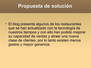 El blog presenta algunos de los restaurantes que se han actualizado con la tecnología de nuestros tiempos y con ello han podido mejorar su capacidad de ventas y atraer una nueva clase de clientes, por lo tanto existen menos gastos y mayor ganancia.  Propuesta de solución 