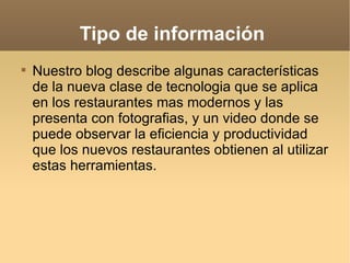 Tipo de información  Nuestro blog describe algunas características de la nueva clase de tecnologia que se aplica en los restaurantes mas modernos y las presenta con fotografias, y un video donde se puede observar la eficiencia y productividad que los nuevos restaurantes obtienen al utilizar estas herramientas.  