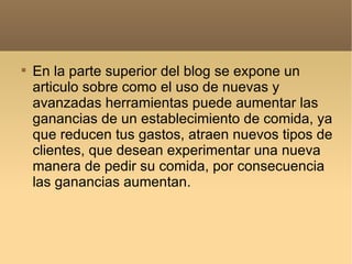 En la parte superior del blog se expone un articulo sobre como el uso de nuevas y avanzadas herramientas puede aumentar las ganancias de un establecimiento de comida, ya que reducen tus gastos, atraen nuevos tipos de clientes, que desean experimentar una nueva manera de pedir su comida, por consecuencia las ganancias aumentan.  