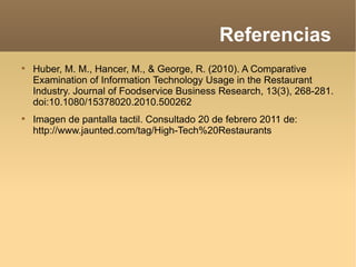 Referencias  Huber, M. M., Hancer, M., & George, R. (2010). A Comparative Examination of Information Technology Usage in the Restaurant Industry. Journal of Foodservice Business Research, 13(3), 268-281. doi:10.1080/15378020.2010.500262 Imagen de pantalla tactil. Consultado 20 de febrero 2011 de: http://www.jaunted.com/tag/High-Tech%20Restaurants 