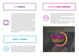 VAREJO SELF-SERVICE
60% dos shoppers afirmam que pretendem usar muito o auto-
atendimento. Tecnologias como check-out automático e per-
sonalização de layout de lojas físicas e digitais são alguns viabi-
lizadores dessa tendência.
O varejo self-service deve primar pela conveniência da compra e
por tecnologias capazes de evidenciar benefícios, como vídeos
explicativos, telas interativas, realidade aumentada e visualiza-
ção 3D, por exemplo.
O shopper será cada vez mais independente, visual e interativo,
especialmente os millennials, que apresentam os resultados
mais expressivos de aderência às tecnologias.
60,4%pretendem usar muito
o autoatendimento úteis no momen
da compra
50%
mais de
dos entrevistados d
que as tecnologias s
eu, mobile
Pesquisa e compra em meios digitais aumentam significativa-
mente nos próximos três anos. Alimentos e bebidas são pes-
quisados atualmente pela internet por 22% dos entrevistados
e há intenção de pesquisa futura de 38%; ainda nesta catego-
ria, a compra atual salta de 5% para 25% em intenção futura.
Cosmético e perfumaria, categoria pesquisada atualmente por
43% dos entrevistados, tem intenção de pesquisa futura por
57% da amostra. Já a compra passa de 20% para 43%.
Se a internet cresce em importância na jornada de compra do
brasileiro, o mobile é o que vai juntar o melhor dos varejos vir-
tual e físico. Entre escolher investir em ponto de venda físico ou
digital, escolha os dois. A experiência presencial não substitui-
rá a virtual e vice-versa, já que o shopper estará cada vez mais
propenso a escolher comprar onde, como e quando quiser.
Através de georeferenciamento, será cada vez mais possível ma-
pear clientes e utilizar informações e dados para gerar inteligên-
cia de personalização. A tríade big data, mobilidade e usabilida-
de são exemplos capazes de integrar os dois mundos, gerando,
inclusive, consistência de preços em todos os canais e promo-
ções em tempo real.
18 19
aQUI E AGORA
As tecnologias estimuladas neste estudo se mostram úteis para
mais de 50% dos respondentes e serão responsáveis por viabilizar,
em tempo real, a melhor compra, seja no preço, seja na experiência.
O varejo será cada vez mais reestruturado com foco integral no
shopper, usando as tecnologias para ser útil e entreter. Alguns exem-
plos dos viabilizadores dessa tendência: vídeos explicativos, aplicati-
vos de compra, novos meios de pagamento e autoatendimento.
 