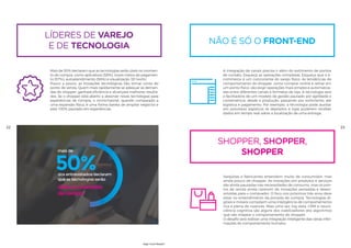 22 23
shopper, shopper,
shopper
Varejistas e fabricantes entendem muito de consumidor, mas
ainda pouco de shopper. As inovações em produtos e serviços
são ainda pautadas nas necessidades de consumo, mas os pon-
tos de venda ainda carecem de inovações pensadas e desen-
volvidas para o comprador. O foco nos próximos três anos deve
estar no entendimento da jornada de compra. Tecnologias di-
gitais e móveis compõem uma inteligência de comportamento
rica e plena de nuances. Mais uma vez, big data, CRM e neuro-
ciência cognitiva são alguns dos viabilizadores dos algoritmos
que vão mapear o comportamento do shopper.
O desafio será realizar uma integração inteligente das várias infor-
mações do comportamento humano.
não é só o front-end
A integração de canais precisa ir além do sortimento de pontos
de contato. Esqueça as operações complexas. Esqueça que o e-
commerce é um concorrente do varejo físico. As tendências de
comportamento do shopper, como comprar online e retirar em
um ponto físico, vão exigir operações mais simples e automatiza-
das entre diferentes canais e formatos de loja. A tecnologia será
a facilitadora de um modelo de gestão pautado por agilidade e
conveniência, desde a produção, passando por sortimento, até
logística e pagamento. Por exemplo, a tecnologia pode auxiliar
em processos logísticos se depósitos e lojas puderem receber
dados em tempo real sobre a localização de uma entrega.
líderes de varejo
e de tecnologia
Mais de 50% declaram que as tecnologias serão úteis no momen-
to de compra, como aplicativos (58%), novos meios de pagamen-
to (57%), autoatendimento (56%) e visualização 3D (44%).
Pouco a pouco, as inovações tecnológicas irão tomar conta do
ponto de venda. Quem mais rapidamente se adequar às deman-
das do shopper, ganhará eficiência e alcançará melhores resulta-
dos. Se o shopper está aberto a absorver novas tecnologias para
experiências de compra, o omnichannel, quando comparado a
uma expansão física, é uma forma barata de ampliar negócios e
está 100% pautado em experiências.
,4%m usar muito
ndimento úteis no momento
da compra
50%
mais de
dos entrevistados declaram
que as tecnologias serão
High-Tech Retail®
 