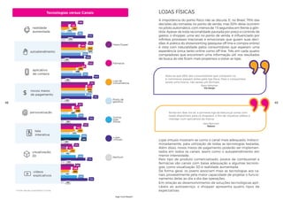 A importância do ponto físico não se discute. E, no Brasil, 70% das
decisões são tomadas no ponto de venda, mas 50% delas ocorrem
no piloto automático, com menos de 15 segundos em frente à gôn-
dola. Apesar de toda racionalidade pautada por preço e controle de
gastos, o shopper, uma vez no ponto de venda, é influenciado por
infinitos processos irracionais e emocionais que guiam suas deci-
sões. A prática do showrooming (pesquisa off-line e compra online)
é vista com naturalidade pelos consumidores que esperam uma
experiência única tanto online como off-line. Três em cada quatro
compradores que encontram uma informação útil nos resultados
de busca do site ficam mais propensos a visitar as lojas.
Em relação ao desenvolvimento de soluções tecnológicas apli-
cáveis ao autosserviço, o shopper apresenta quatro tipos de
expectativas:
Lojas Físicas
Ainda em fase inicial, a primeira loja da Natura já conta com
Ipads disponíveis para os shoppers, a fins de visualizar vídeos e
interagir com aplicativos da marca.
Nota-se que 88% dos consumidores que compram no
e-commerce passam antes pela loja física. Para o consumidor,
existe uma marca, não existe um formato.
Sany Worcman
Natura
Flavia Altheman
Via Varejo
48 49
High-Tech Retail®
Lojas virtuais mostram-se como o canal mais adequado, indiscri-
minadamente, para utilização de todas as tecnologias testadas.
Além disso, novos meios de pagamento poderão ser implemen-
tados em todos os canais, assim como o autoatendimento em
menor intensidade.
Pelo tipo de produto comercializado, postos de combustível e
farmácias são canais com baixa adequação a algumas tecnolo-
gias, como visualização 3D e realidade aumentada.
De forma geral, os jovens associam mais as tecnologias aos ca-
nais, provavelmente pela maior capacidade de projetar o funcio-
namento delas ao dia a dia das operações.
realidade
aumentada
autoatendimento
aplicativo
de compra
novos meios
de pagamento
Hiper/Super
Fármacia
Posto de
gasolina
Outras
lojas
físicas
Lojas
virtuais
Nenhum
Loja de
conveniência
visualização
3D
tela
interativa
vídeos
explicativos
personalização
Fonte: estudo quantitativo Croma.
Tecnologias versus Canais
 