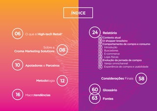 O que é High-tech Retail®06
Apoiadores e Parceiros10
Macrotendências16
Sobre a
Croma Marketing Solutions 08
Metodologia 12
Relatório
Contexto atual
O shopper brasileiro
Comportamento de compra e consumo
Introdução
Buscadores
E-commerce
Lojas físicas
Evolução da jornada de compra
Varejo omnichannel
Experiência de compra e usabilidade
24
24
26
37
37
42
45
48
53
54
54
Glossário60
Fontes63
Considerações Finais 58
High-tech Retail®
Sobre a
Croma Marketing Solutions 08
12
Relatório
Contexto atual
O shopper brasileiro
Comportamento de compra e consumo
Introdução
Buscadores
E-commerce
Lojas físicas
Evolução da jornada de compra
Varejo omnichannel
Experiência de compra e usabilidad
24
24
26
37
37
42
45
48
53
54
54
Glossário60
Fontes63
Considerações Finais 58
ÍNDICE
 
