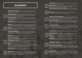 GLOSSÁRIO
Aplicativos de compra: aplicativos de smartphone ou tablet que facilitam o
processo de pesquisa e de compra. Exemplo: aplicativos nos quais você pode comparar o
preço dos produtos, comprá-los, etc.
Atendente virtual: tecnologia que utiliza inteligência artificial para ajudar um
usuário a esclarecer dúvidas, sem necessidade de contato com um funcionário real. É
utilizada em sites, centrais telefônicas e celulares.
Autoatendimento: tecnologias que permitem que a compra seja mais auto-
matizada, sem o auxílio de um atendente para pesar produtos, registrar os preços e até
mesmo efetuar o pagamento.
Autosserviço: sistema vigente em supermercados em que o próprio cliente efetua a
escolha dos produtos, sem a necessidade de auxílio de funcionários do estabelecimento.
Beacons: pequeno aparelho de proximidade que emite sinais através da tecnologia
Bluetooth Low Energy (BLE). Esses sinais podem ser captados por aplicativos de smartpho-
nes e tablets, sendo interpretados como gatilhos para uma determinada ação no app.
Big data: tecnologia que analisa hábitos de compra dos consumidores para persona-
lizar ofertas. Exemplo: ofertas exclusivas em produtos da marca de sua preferência e que
você compra com frequência.
Buscadores (de preço): website especializado em buscar páginas da internet a
partir de palavras-chave indicadas pelo usuário. Os buscadores de preço, especificamente,
localizam produtos procurados pelo usuário e apresentam seus preços.
Check-out: local e conjunto de equipamentos que registra a saída dos produtos da
loja, também apelidado de “caixa”.
Check-out automático: check-out que não necessita de um operador de caixa
para registrar os produtos que estão sendo comprados.
Comparadores de preço: sites que ajudam o usuário a pesquisar preços de
produtos específicos em lojas virtuais. Em geral, esses sites não vendem produtos, apenas
apontam para os sites das lojas onde as compras podem ser realizadas.
CRM: gerenciamento de Relacionamento com o Cliente (Customer Relationship Mana-
gement, CRM) pode ajudar a reduzir custos e aumentar a lucratividade através da organi-
zação e automação dos processos de negócios que gerenciam a fidelidade e a satisfação
do cliente nas áreas de Vendas, Marketing e Atendimento ao Cliente.
Customização: ferramenta que permite ao cliente adaptar ou personalizar algo de
modo a adequá-lo ao seu gosto ou às suas necessidades.
Desk research: conhecida também como pesquisa de dados secundários, consiste
no levantamento de informações disponíveis em diversas fontes, como: dados de clientes,
publicações do governo ou de fundações, dados disponíveis na internet, revistas profissio-
nais, jornais, relatórios anuais de empresas e outras.
A
B
C
D
60
High-Tech Retail®
Heatmap: heatmap, ou “mapa quente”, é uma representação gráfica dos pontos
mais vistos por uma pessoa em um ambiente, produto ou site.
M-commerce: pesquisa ou compra em lojas online realizadas a partir de um dispo-
sitivo móvel, como smartphones e tablets.
Microlocalização: rastreamento, identificação e coleta de informações de um
shopper através do wi-fi enquanto ele transita pelas instalações de uma loja.
Mindset: linha de raciocínio que direciona as pessoas, baseada em cultura, valores e
crenças que ela acumulou durante sua vida.
Mobilidade: dispositivos que podem ser operados à distância ou sem fio e permi-
tem ao indivíduo se comunicar a qualquer momento e em todo lugar.
Links patrocinados: links patrocinados são contratados por empresas. Ficam
posicionados em locais estratégicos nos resultados de busca, comparadores de preço ou
mídias sociais, e são direcionados através de palavras-chave ou perfis, sendo que a empre-
sa anunciante só paga pelos cliques que receber em seus anúncios.
E-commerce: pesquisa ou compra em lojas online realizadas a partir de aparelhos
eletrônicos, como computadores e notebooks.
Espelho virtual: ferramenta que oferece um ambiente virtual interativo para simu-
lação do uso de produtos (roupas, óculos, maquiagem, etc.) no usuário.
Experimentação virtual de produtos: ato de simular a utilização de pro-
dutos através de dispositivos eletrônicos sem a necessidade de tê-lo fisicamente presente.
Inteligência de personalização: ferramenta de recomendação por máquina
que utiliza inteligência artificial para entender os hábitos de usuários e depois buscar na
internet oportunidades que se adequam aos seus gostos e preferências.
Internet das Coisas: tecnologia que conecta aparelhos do dia a dia, como ele-
trônicos, eletrodomésticos e automóveis, à internet. Exemplo: geladeira que “percebe”
quando um produto acaba e solicita automaticamente uma nova compra para sua casa.
H
M
L
E
I
61
Neurociência cognitiva: estudo científico dos mecanismos biológicos subja-
centes à cognição, com foco específico nos substratos neurais dos processos mentais e
suas manifestações comportamentais.
Novos meios de pagamento: tecnologias que permitem tipos de pagamento
mais ágeis, seguros e sem o uso de cartões ou dinheiro. Exemplo: smartphone ou acessó-
rios (pulseira ou relógio) que, ao serem aproximados de um leitor, debitam do seu cartão
de crédito.
N
Omnichannel: conceito de que não há mais diferenças entre loja física e virtual. O
cliente conhece o produto na loja, compra pela internet e vice-versa, ou seja, compra em
diversos canais no momento que for mais conveniente e prático para ele e pode cruzar
compras em ambientes físicos e virtuais.
O
 