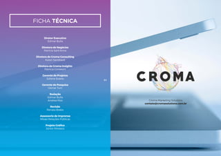 ficha técnica
Diretor Executivo
Edmar Bulla
Diretora de Negócios
Patrícia Sant’Anna
Diretora de Croma Consulting
Karen Sandrault
Diretora de Croma Insights
Patrícia Contesini
Gerente de Projetos
Juliana Soares
Gerente de Pesquisa
Osmar Turri
Redação
Edmar Bulla
Andrea Rios
Revisão
Renata Brabo
Assessoria de Imprensa
Misasi Relações Públicas
Projeto Gráfico
Júnior Morasco
64
Croma Marketing Solutions
contato@cromasolutions.com.br
 