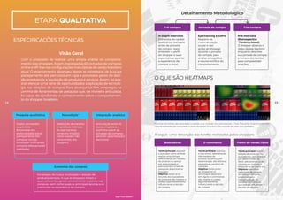 Pesquisa qualitativa
Dados declarados
(explícitos).
Entrevistas em
profundidade sobre
planejamento das
compras na loja
(online/off-line) versus
compras efetivamente
realizadas.
Dados não declarados
(implícitos). Métricas
do eye-tracking
fornecem insights
sobre reações não
conscientes dos
shoppers.
Estratégias de busca, localização e seleção de
produtos/serviços. O que os shoppers notam e
quais elementos geram envolvimento implícito nas
compras, bem como quais as principais lacunas a se
preencher na experiência de compra.
Articulação entre os
dados implícitos e
explícitos sobre as
jornadas de compras,
gerando aprendizados
exclusivos.
NeuroStyle®
Anatomia das compras
Integração analítica
Com o propósito de realizar uma ampla análise do comporta-
mento dos shoppers, foram investigadas 60 jornadas de compras
online e off-line nas configurações mais típicas do varejo brasileiro
atual. O levantamento abrangeu desde as estratégias de busca e
planejamento até percursos em lojas e processos gerais de deci-
são envolvendo a aquisição de produtos e serviços. Assim, foi pos-
sível elencar uma série de oportunidades à aplicação de tecnolo-
gia nas relações de compra. Para alcançar tal fim, empregou-se
um mix de ferramentas de pesquisa que, de maneira articulada,
foi capaz de aprofundar o conhecimento sobre o comportamen-
to do shopper brasileiro.
etapa qualitativa
Visão Geral
Detalhamento Metodológico
ESPECIFICAÇÕES TÉCNICAS
Pré-compra
In Depth Interview
Entrevista de caráter
qualitativo, realizada
antes da jornada
de compra, para
entender o perfil
do shopper e suas
expectativas quanto
à experiência de
compra a priori.
Eye-tracking & GoPro
Registro da
movimentação
ocular e das
ações do shopper
durante a jornada
de compra, para
análise etnográfica
e neurocientífica do
comportamento.
RTA Interview
(Retrospective
Thinking Aloud)
O shopper observa o
vídeo de eye-tracking
enquanto descreve
sua jornada de compra
e fornece elementos
para compreender
as ações.
Jornada de compra Pós-compra
O QUE SÃO HEATMAPS
Buscadores
Tarefa principal: explorar
o buscador como se fosse
realizar uma compra,
selecionando um modelo
de produto ou serviço
pré-determinado e
adicionando-o à lista de
pesquisas disponível no
buscador.
Objetivo: testar se os
recursos dos buscadores
de produtos são notados e
usados espontaneamente,
influenciando a decisão
de compra.
Tarefa principal: explorar
a loja virtual, selecionando
três modelos de
produto ou serviço pré-
determinado, até adicionar
produtos ao carrinho de
compras.
Objetivo: testar junto
ao shopper se as
tecnologias diponíveis
em alguns e-commerces
são notadas e usadas
espontaneamente,
influenciando a decisão
de compra.
Manchas vermelhas são associadas a regiões cuja visitação dos participantes é mais frequente. Inversamente, man-
chas esverdeadas são associadas a áreas de menor frequência de visitação do olhar dos shoppers.
Tarefa principal: realizar
seleção de produtos no
autosserviço, sem número
pré-determinado de
SKUs, adicionando-os ao
carrinho de compras e
dirigindo-se ao check-out.
Objetivo: identificar
na jornada de compra
do shopper hotspots
potenciais para
implementação de
soluções tecnológicas
que possam influenciar a
decisão de compra.
E-commerce Ponto de venda físico
A seguir, uma descrição das tarefas realizadas pelos shoppers:
14 15
High-Tech Retail®
 