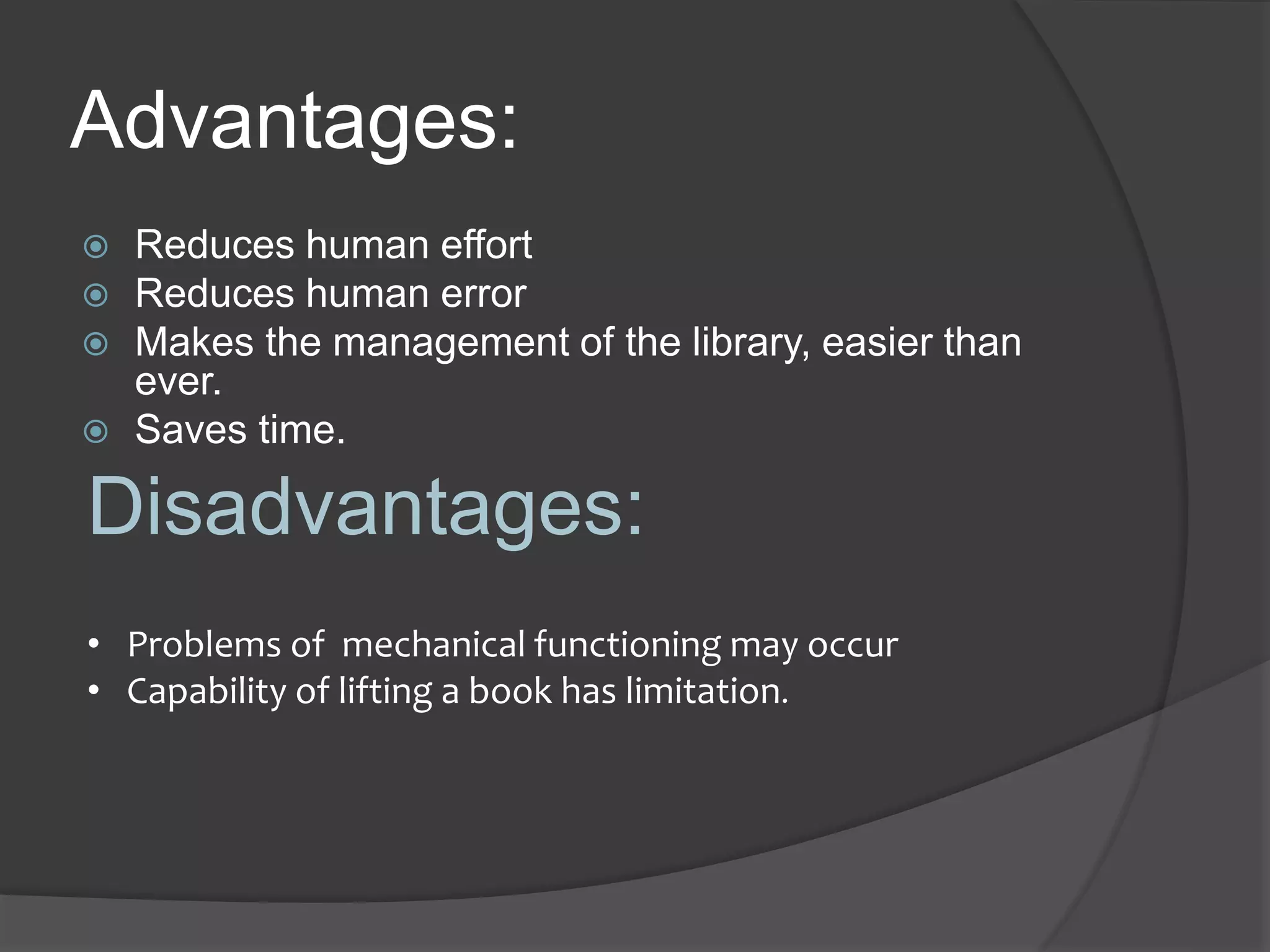 Advantages:
 Reduces human effort
 Reduces human error
 Makes the management of the library, easier than
ever.
 Saves time.
Disadvantages:
• Problems of mechanical functioning may occur
• Capability of lifting a book has limitation.
 
