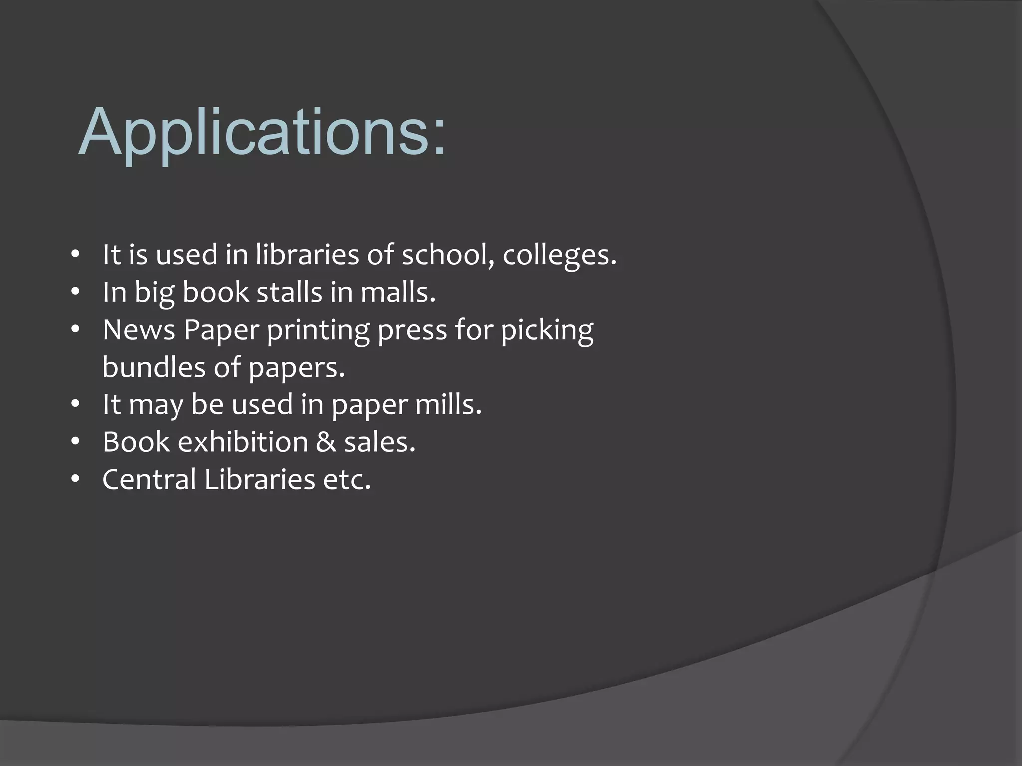 Applications:
• It is used in libraries of school, colleges.
• In big book stalls in malls.
• News Paper printing press for picking
bundles of papers.
• It may be used in paper mills.
• Book exhibition & sales.
• Central Libraries etc.
 