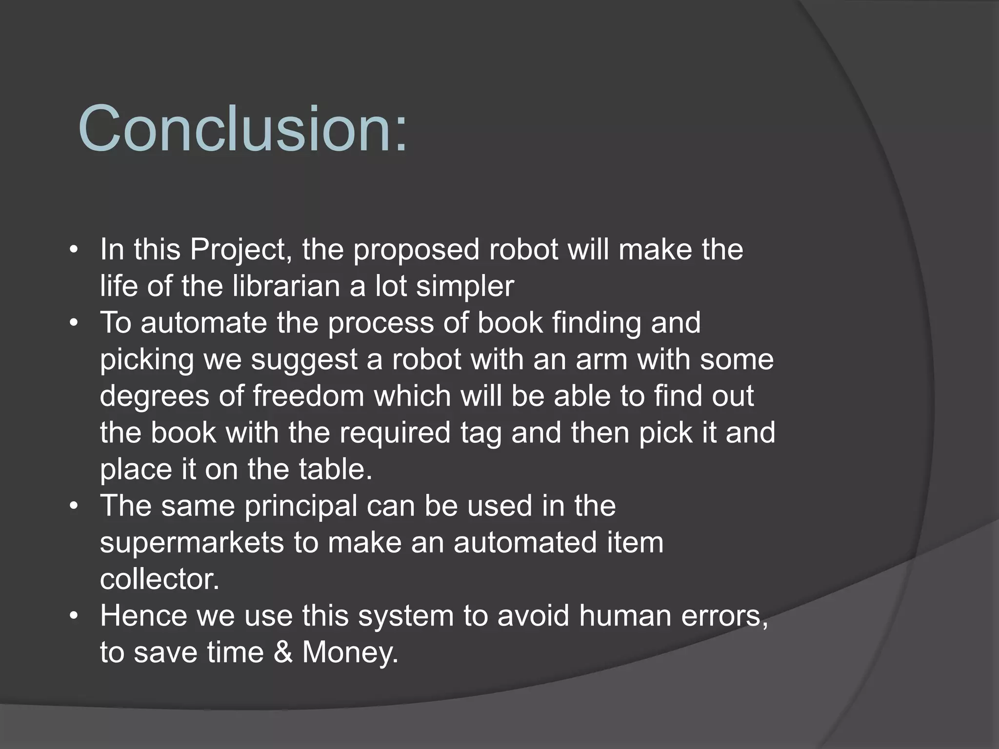 Conclusion:
• In this Project, the proposed robot will make the
life of the librarian a lot simpler
• To automate the process of book finding and
picking we suggest a robot with an arm with some
degrees of freedom which will be able to find out
the book with the required tag and then pick it and
place it on the table.
• The same principal can be used in the
supermarkets to make an automated item
collector.
• Hence we use this system to avoid human errors,
to save time & Money.
 