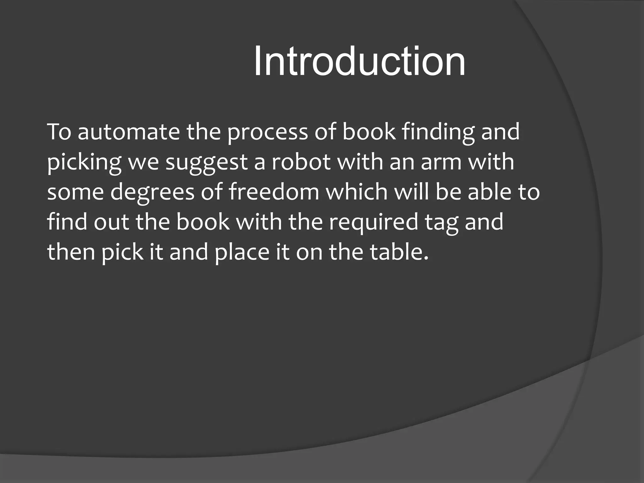 Introduction
To automate the process of book finding and
picking we suggest a robot with an arm with
some degrees of freedom which will be able to
find out the book with the required tag and
then pick it and place it on the table.
 