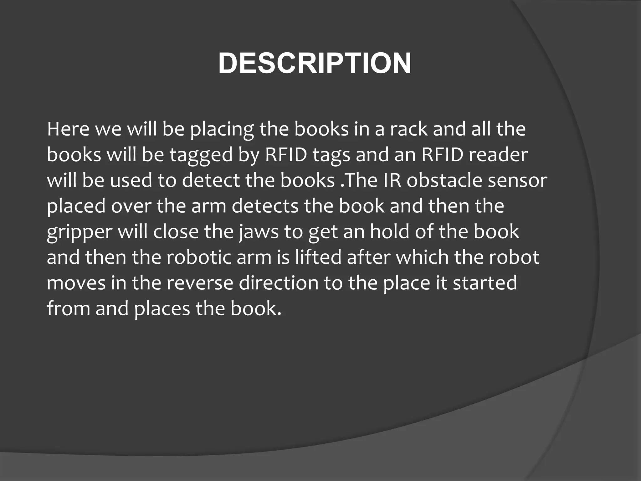 DESCRIPTION
Here we will be placing the books in a rack and all the
books will be tagged by RFID tags and an RFID reader
will be used to detect the books .The IR obstacle sensor
placed over the arm detects the book and then the
gripper will close the jaws to get an hold of the book
and then the robotic arm is lifted after which the robot
moves in the reverse direction to the place it started
from and places the book.
 