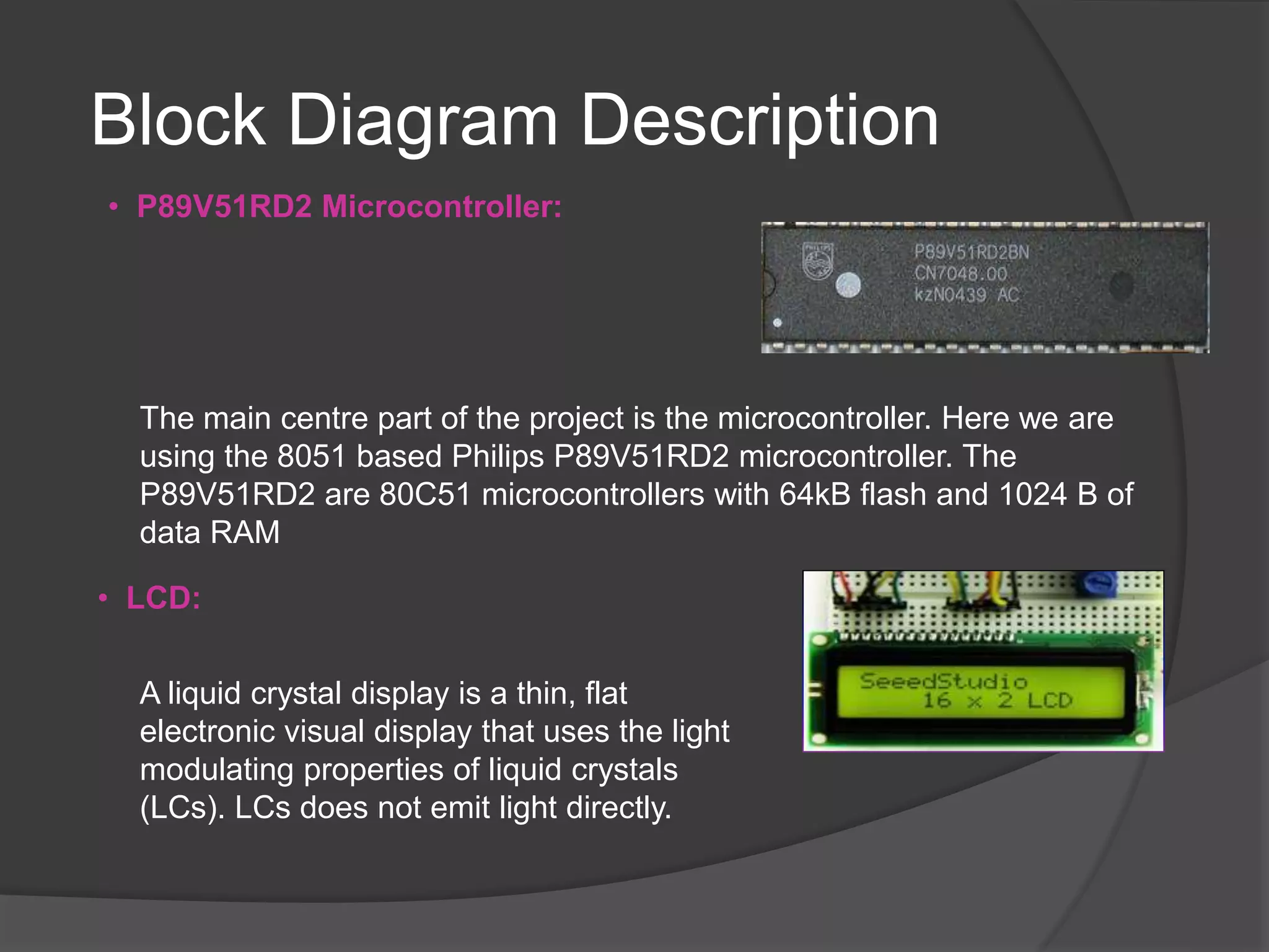 Block Diagram Description
The main centre part of the project is the microcontroller. Here we are
using the 8051 based Philips P89V51RD2 microcontroller. The
P89V51RD2 are 80C51 microcontrollers with 64kB flash and 1024 B of
data RAM
• LCD:
A liquid crystal display is a thin, flat
electronic visual display that uses the light
modulating properties of liquid crystals
(LCs). LCs does not emit light directly.
• P89V51RD2 Microcontroller:
 