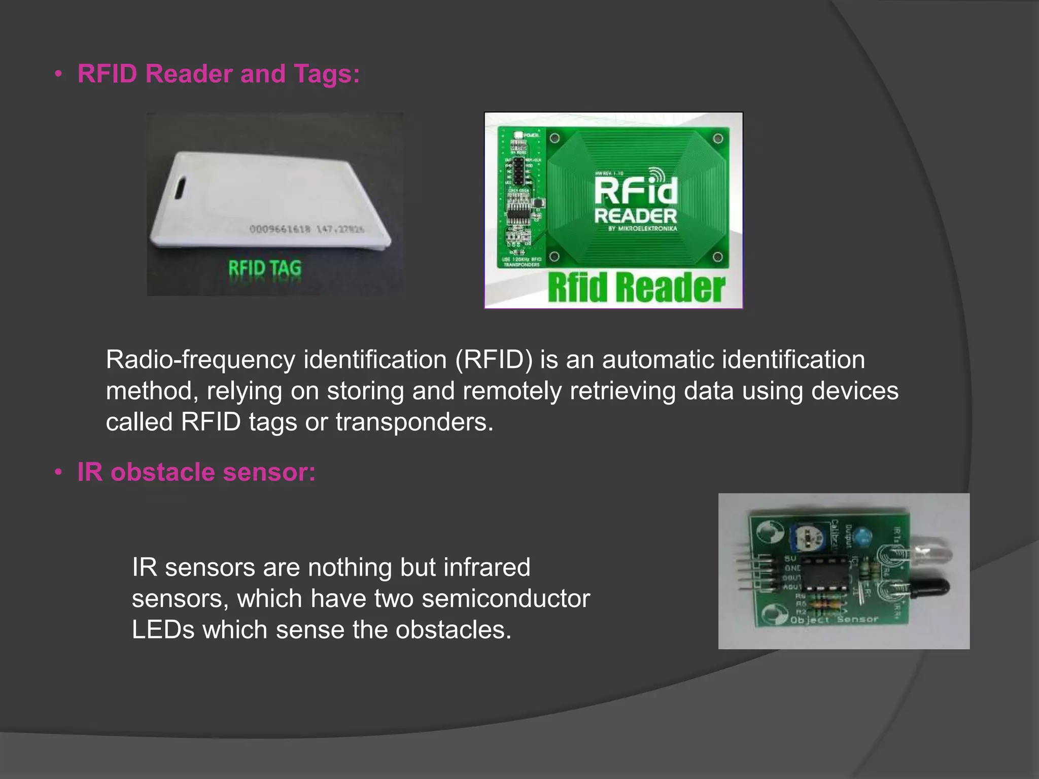• RFID Reader and Tags:
Radio-frequency identification (RFID) is an automatic identification
method, relying on storing and remotely retrieving data using devices
called RFID tags or transponders.
IR sensors are nothing but infrared
sensors, which have two semiconductor
LEDs which sense the obstacles.
• IR obstacle sensor:
 
