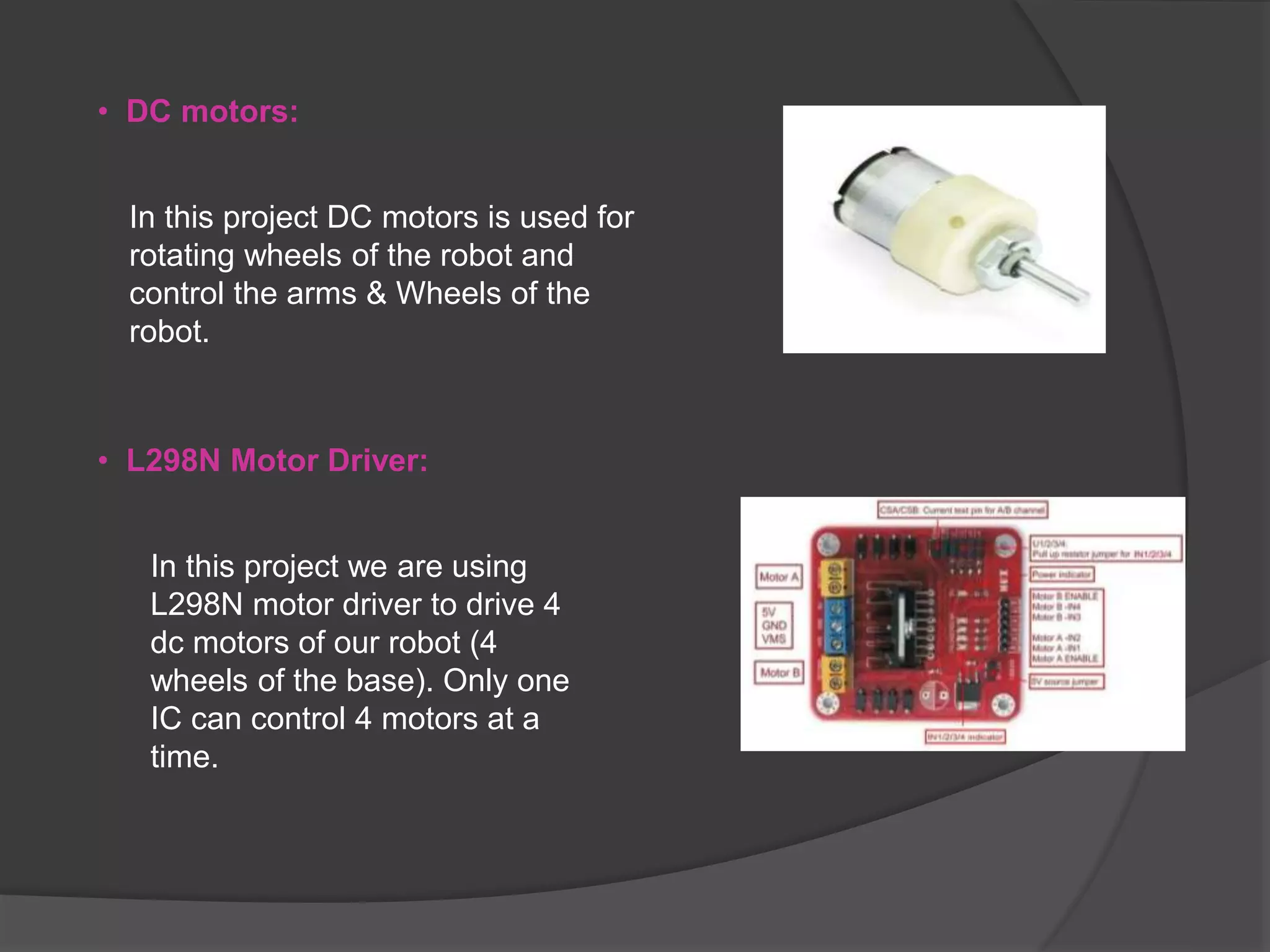 • DC motors:
In this project DC motors is used for
rotating wheels of the robot and
control the arms & Wheels of the
robot.
• L298N Motor Driver:
In this project we are using
L298N motor driver to drive 4
dc motors of our robot (4
wheels of the base). Only one
IC can control 4 motors at a
time.
 
