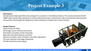 WEB:	
  WWW.HTGSOFT.COM	
  -­‐	
  EMAIL:	
  INFO@HTGSOFT.COM	
  -­‐	
  HIGH	
  TECHNOLOGY	
  GENERATION	
  SOFTWARE	
  IS	
  POWERING	
  YOUR	
  IDEAS	
  WEB:	
  WWW.HTGSOFT.COM	
  -­‐	
  EMAIL:	
  INFO@HTGSOFT.COM	
  -­‐	
  HIGH	
  TECHNOLOGY	
  GENERATION	
  SOFTWARE	
  IS	
  POWERING	
  YOUR	
  IDEAS	
  WEB:	
  WWW.HTGSOFT.COM	
  -­‐	
  EMAIL:	
  INFO@HTGSOFT.COM	
  -­‐	
  HIGH	
  TECHNOLOGY	
  GENERATION	
  SOFTWARE	
  IS	
  POWERING	
  YOUR	
  IDEAS	
  
CCD	
  Camera	
  
We	
  delivered	
  a	
  high-­‐speed	
  HD	
  camera	
  design	
  for	
  a	
  customer	
  in	
  the	
  defense	
  industry.	
  The	
  camera	
  transmits	
  HD-­‐SDI	
  
1080P	
  video	
  and	
  provides	
  advanced	
  on-­‐camera	
  video	
  processing	
  in	
  real	
  Lme	
  by	
  using	
  a	
  symmetrical	
  mulL-­‐processor	
  
environment.	
  We	
  brought	
  the	
  design	
  from	
  iniLal	
  architecture	
  to	
  ﬁeld	
  trials	
  in	
  only	
  6	
  months.	
  
	
  
	
  
Design	
  Features:	
  
Altera	
  Cyclone	
  IV	
  FPGA	
  
CCD	
  image	
  sensor	
  interface	
  and	
  control	
  
Pixel	
  defect	
  correcLon	
  and	
  de-­‐mosaicing	
  
Black	
  level	
  and	
  white	
  balance	
  correcLon	
  
Gamma	
  correcLon,	
  color	
  correcLon,	
  saturaLon	
  adjustment	
  
2D	
  noise	
  reducLon	
  and	
  image	
  sharpening	
  
HD-­‐SDI	
  and	
  Camera	
  Link	
  outputs	
  
	
  
Project Example 3
 