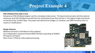 WEB:	
  WWW.HTGSOFT.COM	
  -­‐	
  EMAIL:	
  INFO@HTGSOFT.COM	
  -­‐	
  HIGH	
  TECHNOLOGY	
  GENERATION	
  SOFTWARE	
  IS	
  POWERING	
  YOUR	
  IDEAS	
  WEB:	
  WWW.HTGSOFT.COM	
  -­‐	
  EMAIL:	
  INFO@HTGSOFT.COM	
  -­‐	
  HIGH	
  TECHNOLOGY	
  GENERATION	
  SOFTWARE	
  IS	
  POWERING	
  YOUR	
  IDEAS	
  WEB:	
  WWW.HTGSOFT.COM	
  -­‐	
  EMAIL:	
  INFO@HTGSOFT.COM	
  -­‐	
  HIGH	
  TECHNOLOGY	
  GENERATION	
  SOFTWARE	
  IS	
  POWERING	
  YOUR	
  IDEAS	
  
	
  
FDR	
  InﬁniBand	
  PCIe	
  Add-­‐in	
  Card	
  
Delivered	
  an	
  FDR	
  InﬁniBand	
  adapter	
  card	
  for	
  a	
  broadcast	
  video	
  server.	
  	
  The	
  board	
  communicates	
  with	
  the	
  external	
  
world	
  over	
  dual	
  FDR	
  InﬁniBand	
  and	
  with	
  the	
  host	
  motherboard	
  over	
  PCIe	
  x16	
  Gen	
  3.	
  The	
  highest	
  single-­‐lane	
  bitrate	
  
on	
  the	
  board	
  was	
  14.0625	
  Gbps.	
  The	
  project	
  was	
  delivered	
  on	
  budget,	
  on	
  schedule,	
  and	
  100%	
  funcLonal	
  with	
  no	
  
rework	
  or	
  modiﬁcaLons.	
  
	
  
	
  
Design	
  Features:	
  
Mellanox	
  ConnectX-­‐3	
  (InﬁniBand	
  to	
  PCIe	
  adapter)	
  
Four	
  independent	
  component-­‐based	
  DDR3	
  Interfaces	
  operaLng	
  at	
  933MHz	
  
PCI	
  Express	
  3.0	
  Switch	
  
Xilinx	
  Virtex-­‐7	
  FPGA	
  for	
  video	
  packet	
  processing	
  
	
  
	
  
	
  
	
  
	
  
	
  
Project Example 4
 
