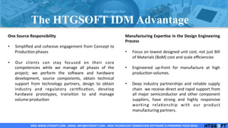 WEB:	
  WWW.HTGSOFT.COM	
  -­‐	
  EMAIL:	
  INFO@HTGSOFT.COM	
  -­‐	
  HIGH	
  TECHNOLOGY	
  GENERATION	
  SOFTWARE	
  IS	
  POWERING	
  YOUR	
  IDEAS	
  WEB:	
  WWW.HTGSOFT.COM	
  -­‐	
  EMAIL:	
  INFO@HTGSOFT.COM	
  -­‐	
  HIGH	
  TECHNOLOGY	
  GENERATION	
  SOFTWARE	
  IS	
  POWERING	
  YOUR	
  IDEAS	
  WEB:	
  WWW.HTGSOFT.COM	
  -­‐	
  EMAIL:	
  INFO@HTGSOFT.COM	
  -­‐	
  HIGH	
  TECHNOLOGY	
  GENERATION	
  SOFTWARE	
  IS	
  POWERING	
  YOUR	
  IDEAS	
  
One	
  Source	
  Responsibility	
  
	
  
•  Simpliﬁed	
  and	
  cohesive	
  engagement	
  from	
  Concept	
  to	
  
ProducLon	
  phases	
  
•  Our	
   clients	
   can	
   stay	
   focused	
   on	
   their	
   core	
  
competencies	
   while	
   we	
   manage	
   all	
   phases	
   of	
   the	
  
project;	
   we	
   perform	
   the	
   soPware	
   and	
   hardware	
  
development,	
   source	
   components,	
   obtain	
   technical	
  
support	
   from	
   technology	
   partners,	
   design	
   to	
   obtain	
  
industry	
   and	
   regulatory	
   cerLﬁcaLon,	
   develop	
  
hardware	
   prototypes,	
   transiLon	
   to	
   and	
   manage	
  
volume	
  producLon	
  
	
  
	
  
	
  
	
  
	
  
Manufacturing	
  ExperLse	
  in	
  the	
  Design	
  Engineering	
  
Process	
  
	
  
•  Focus	
  on	
  lowest	
  designed	
  unit	
  cost,	
  not	
  just	
  Bill	
  
of	
  Materials	
  (BoM)	
  cost	
  and	
  scale	
  eﬃciencies	
  
•  Engineered	
   up-­‐front	
   for	
   manufacture	
   at	
   high	
  
producLon	
  volumes.	
  
•  Deep	
   industry	
   partnerships	
   and	
   reliable	
   supply	
  
chain	
  	
  we	
  receive	
  direct	
  and	
  rapid	
  support	
  from	
  
all	
   major	
   semiconductor	
   and	
   other	
   component	
  
suppliers,	
   have	
   strong	
   and	
   highly	
   responsive	
  
working	
   relaLonship	
   with	
   our	
   product	
  
manufacturing	
  partners.	
  
	
  
	
  
The HTGSOFT IDM Advantage
 