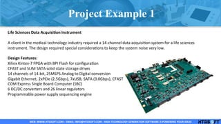 WEB:	
  WWW.HTGSOFT.COM	
  -­‐	
  EMAIL:	
  INFO@HTGSOFT.COM	
  -­‐	
  HIGH	
  TECHNOLOGY	
  GENERATION	
  SOFTWARE	
  IS	
  POWERING	
  YOUR	
  IDEAS	
  WEB:	
  WWW.HTGSOFT.COM	
  -­‐	
  EMAIL:	
  INFO@HTGSOFT.COM	
  -­‐	
  HIGH	
  TECHNOLOGY	
  GENERATION	
  SOFTWARE	
  IS	
  POWERING	
  YOUR	
  IDEAS	
  WEB:	
  WWW.HTGSOFT.COM	
  -­‐	
  EMAIL:	
  INFO@HTGSOFT.COM	
  -­‐	
  HIGH	
  TECHNOLOGY	
  GENERATION	
  SOFTWARE	
  IS	
  POWERING	
  YOUR	
  IDEAS	
  
	
  
Life	
  Sciences	
  Data	
  AcquisiLon	
  Instrument	
  
	
  
A	
  client	
  in	
  the	
  medical	
  technology	
  industry	
  required	
  a	
  14-­‐channel	
  data	
  acquisiLon	
  system	
  for	
  a	
  life	
  sciences	
  
instrument.	
  The	
  design	
  required	
  special	
  consideraLons	
  to	
  keep	
  the	
  system	
  noise	
  very	
  low.	
  
	
  
Design	
  Features:	
  
Xilinx	
  Kintex-­‐7	
  FPGA	
  with	
  BPI	
  Flash	
  for	
  conﬁguraLon	
  
CFAST	
  and	
  SLIM	
  SATA	
  solid	
  state	
  storage	
  drives	
  
14	
  channels	
  of	
  14-­‐bit,	
  25MSPS	
  Analog	
  to	
  Digital	
  conversion	
  
Gigabit	
  Ethernet,	
  2xPCIe	
  (2.5Gbps),	
  7xUSB,	
  SATA	
  (3.0Gbps),	
  CFAST	
  (3.0Gbps),	
  VGA,	
  and	
  LVDS	
  video	
  interfaces	
  
COM	
  Express	
  Single	
  Board	
  Computer	
  (SBC)	
  
6	
  DC/DC	
  converters	
  and	
  26	
  linear	
  regulators	
  
Programmable	
  power	
  supply	
  sequencing	
  engine	
  
	
  
	
  
	
  
	
  
	
  
Project Example 1
 
