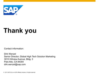 © 2013 SAP AG or an SAP affiliate company. All rights reserved.
Thank you
Contact information:
Dirk Wenzel
Senior Director, Global High Tech Solution Marketing
3010 Hillview Avenue, Bldg. 3
Palo Alto, CA 94304
dirk.wenzel@sap.com
 