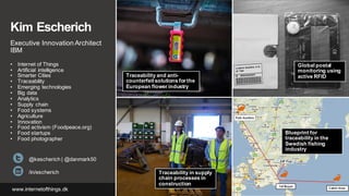 Kim Escherich
Executive Innovation Architect
IBM
• Internet of Things
• Artificial intelligence
• Smarter Cities
• Traceability
• Emerging technologies
• Big data
• Analytics
• Supply chain
• Food systems
• Agriculture
• Innovation
• Food activism (Foodpeace.org)
• Food startups
• Food photographer
@kescherich | @danmark50
/in/escherich
www.internetofthings.dk
Traceability and anti-
counterfeitsolutions for the
European flower industry
Global postal
monitoring using
active RFID
Traceability in supply
chain processes in
construction
Blueprint for
traceability in the
Swedish fishing
industry
 