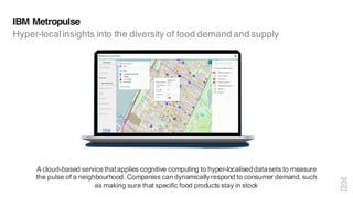 IBM Metropulse
Hyper-localinsights into the diversity of food demand and supply
A cloud-based service that applies cognitive computing to hyper-localised data sets to measure
the pulse of a neighbourhood. Companies can dynamicallyrespond to consumer demand, such
as making sure that specific food products stay in stock
 