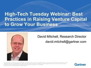 High-Tech Tuesday Webinar: Best
  Practices in Raising Venture Capital
  to Grow Your Business

                                                                                        David Mitchell, Research Director
                                                                                                             david.mitchell@gartner.com




This presentation, including any supporting materials, is owned by Gartner, Inc. and/or its affiliates and is for the sole use of the intended Gartner audience or other
authorized recipients. This presentation may contain information that is confidential, proprietary or otherwise legally protected, and it may not be further copied,
distributed or publicly displayed without the express written permission of Gartner, Inc. or its affiliates.
© 2012 Gartner, Inc. and/or its affiliates. All rights reserved.
 