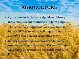 AGRICULTURE
• Agriculture in India has a significant history.
India ranks second worldwide in farm output.
• The economic contribution of agriculture to
India's GDP is steadily declining with the
country's broad-based economic growth
• India's agricultural economy is undergoing
structural changes. Between 1970 and 2011, the
GDP share of agriculture has fallen from 43 to
16 %.

 