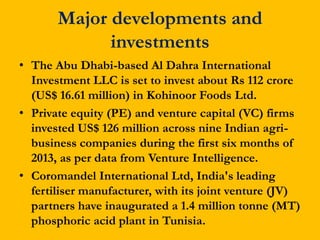 Major developments and
investments
• The Abu Dhabi-based Al Dahra International
Investment LLC is set to invest about Rs 112 crore
(US$ 16.61 million) in Kohinoor Foods Ltd.
• Private equity (PE) and venture capital (VC) firms
invested US$ 126 million across nine Indian agribusiness companies during the first six months of
2013, as per data from Venture Intelligence.
• Coromandel International Ltd, India's leading
fertiliser manufacturer, with its joint venture (JV)
partners have inaugurated a 1.4 million tonne (MT)
phosphoric acid plant in Tunisia.

 