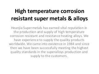 High temperature corrosion 
resistant super metals & alloys 
Heanjia Supermetals has earned vital reputation in 
the production and supply of high temperature 
corrosion resistant and resistance heating alloys. We 
have experience to supply the quality products 
worldwide. We came into existence in 1984 and since 
then we have been successfully meeting the highest 
quality standards in the superalloys production and 
supply to the customers. 
 
