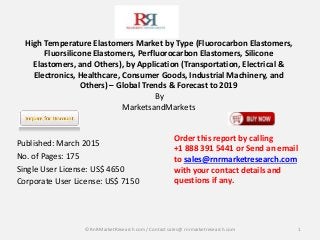 High Temperature Elastomers Market by Type (Fluorocarbon Elastomers,
Fluorsilicone Elastomers, Perfluorocarbon Elastomers, Silicone
Elastomers, and Others), by Application (Transportation, Electrical &
Electronics, Healthcare, Consumer Goods, Industrial Machinery, and
Others) – Global Trends & Forecast to 2019
By
MarketsandMarkets
Published: March 2015
No. of Pages: 175
Single User License: US$ 4650
Corporate User License: US$ 7150
1
Order this report by calling
+1 888 391 5441 or Send an email
to sales@rnrmarketresearch.com
with your contact details and
questions if any.
© RnRMarketResearch com / Contact sales@ rnrmarketresearch.com
 