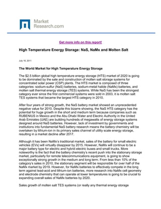 Get more info on this report!

High Temperature Energy Storage: NaS, NaMx and Molten Salt

July 18, 2011


The World Market for High Temperature Energy Storage

The $2.5 billion global high temperature energy storage (HTS) market of 2020 is going
to be dominated by the sale and construction of molten salt storage systems for
concentrated solar power (CSP) plants. The HTS market is composed of three
categories: sodium-sulfur (NaS) batteries, sodium-metal halide (NaMx) batteries, and
molten salt thermal energy storage (TES) systems. While NaS has been the strongest
category ever since the first commercial systems were sold in 2003, it is molten salt
TES systems that became the largest HTS category in 2010.

After four years of strong growth, the NaS battery market showed an unprecedented
negative value for 2010. Despite this bizarre showing, the NaS HTS category has the
potential for huge growth in the short and medium term because companies such as
RUBENIUS in Mexico and the Abu Dhabi Water and Electric Authority in the United
Arab Emirates (UAE) are building hundreds of megawatts of energy storage systems
designed around NaS batteries. However, lack of investment by governments and
institutions into fundamental NaS battery research means the battery chemistry will be
overtaken by lithium-ion in its primary sales channel of utility scale energy storage,
resulting in a market decline after 2017.

Although it has been NaMx’s traditional market, sales of the battery for small electric
vehicles (EVs) will virtually disappear by 2015. However, NaMx will continue to be a
major battery type for electric and hybrid electric buses and small trucks. More
noteworthy is the fact that the battery chemistry’s recent push into the stationary storage
market, particularly for remote telecommunications equipment, is going to show
exceptionally strong growth in the medium and long term. From less than 10% of the
category’s sales in 2010, the stationary segment will be responsible for over half of the
NaMx market by 2019. However, for NaMx batteries to effectively compete in the long
term against lead-acid and lithium-ion batteries, more research into NaMx cell geometry
and electrode chemistry that can operate at lower temperatures is going to be crucial to
expanding overall sales of NaMx batteries by 2020.

Sales growth of molten salt TES systems (or really any thermal energy storage
 