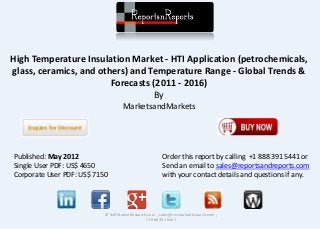 High Temperature Insulation Market - HTI Application (petrochemicals, 
glass, ceramics, and others) and Temperature Range - Global Trends & 
Forecasts (2011 - 2016) 
By 
MarketsandMarkets 
© RnRMarketResearch.com ; sales@rnrmarketresearch.com ; 
+1 888 391 5441 
Published: May 2012 
Single User PDF: US$ 4650 
Corporate User PDF: US$ 7150 
Order this report by calling +1 888 391 5441 or 
Send an email to sales@reportsandreports.com 
with your contact details and questions if any. 
 
