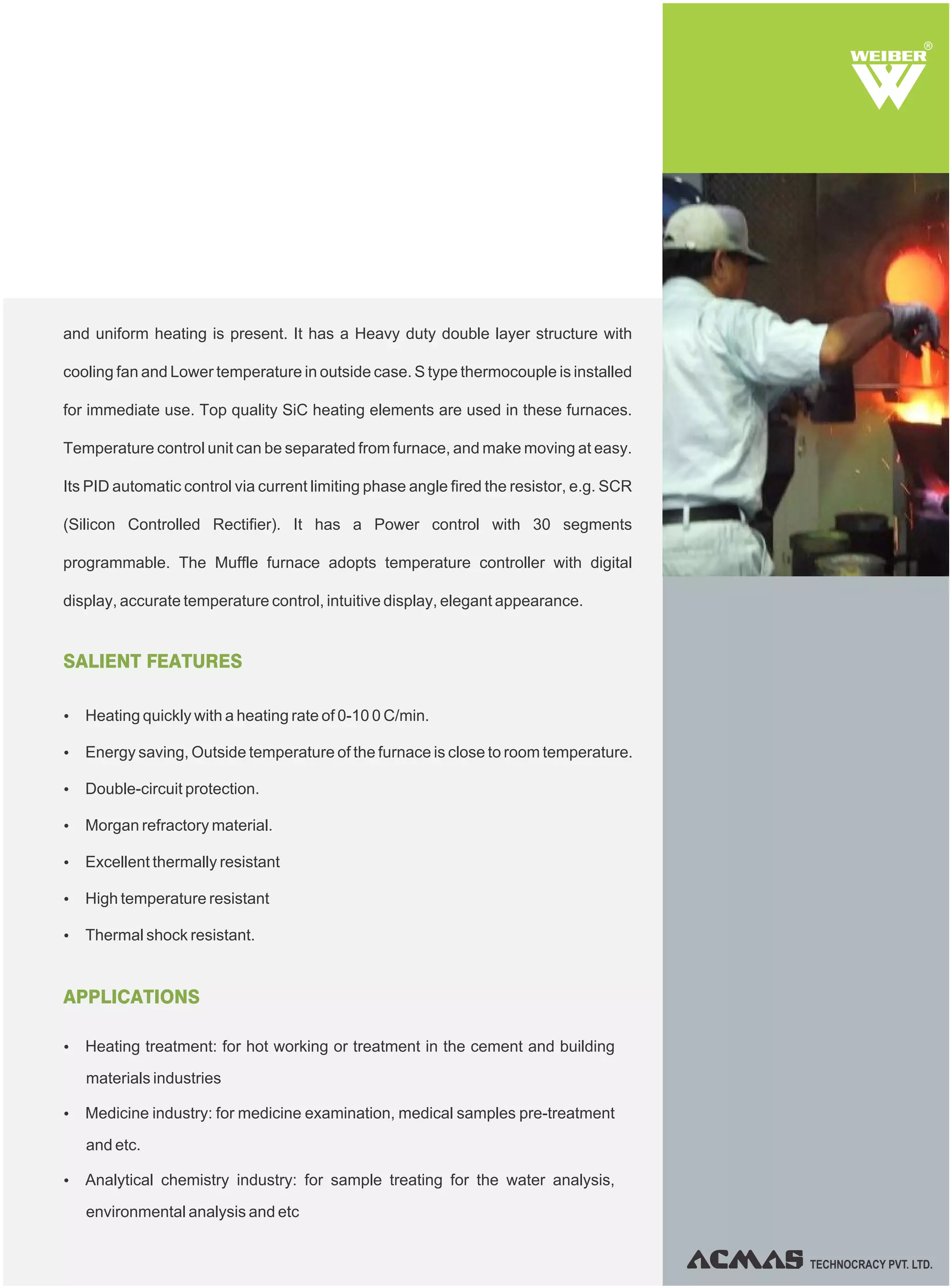 TECHNOCRACY PVT. LTD.
R
SALIENT FEATURES
Ÿ Heating quickly with a heating rate of 0-10 0 C/min.
Ÿ Energy saving, Outside temperature of the furnace is close to room temperature.
Ÿ Double-circuit protection.
Ÿ Morgan refractory material.
Ÿ Excellent thermally resistant
Ÿ High temperature resistant
Ÿ Thermal shock resistant.
APPLICATIONS
Ÿ Heating treatment: for hot working or treatment in the cement and building
materials industries
Ÿ Medicine industry: for medicine examination, medical samples pre-treatment
and etc.
Ÿ Analytical chemistry industry: for sample treating for the water analysis,
environmental analysis and etc
and uniform heating is present. It has a Heavy duty double layer structure with
cooling fan and Lower temperature in outside case. S type thermocouple is installed
for immediate use. Top quality SiC heating elements are used in these furnaces.
Temperature control unit can be separated from furnace, and make moving at easy.
Its PID automatic control via current limiting phase angle fired the resistor, e.g. SCR
(Silicon Controlled Rectifier). It has a Power control with 30 segments
programmable. The Muffle furnace adopts temperature controller with digital
display, accurate temperature control, intuitive display, elegant appearance.
 